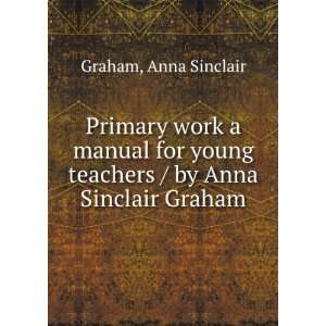 Primary work a manual for young teachers / by Anna Sinclair Graham